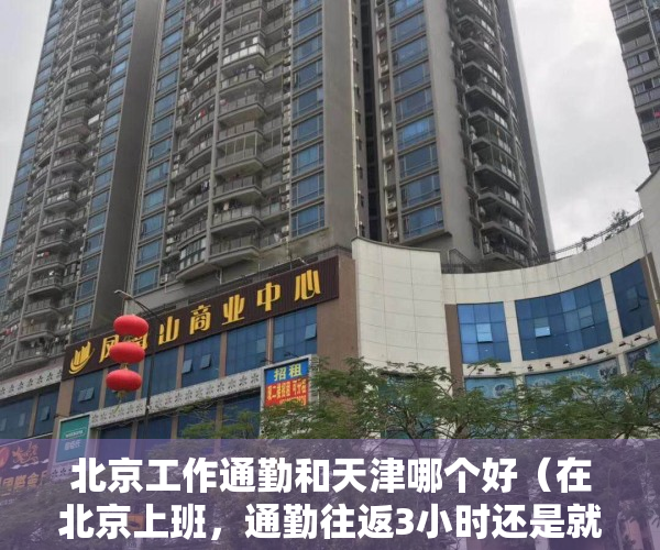 北京工作通勤和天津哪个好（在北京上班，通勤往返3小时还是就近租房6500？）