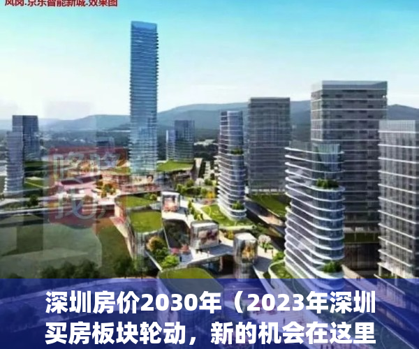 深圳房价2030年（2023年深圳买房板块轮动，新的机会在这里）(深圳房价未来几年有可能暴跌)