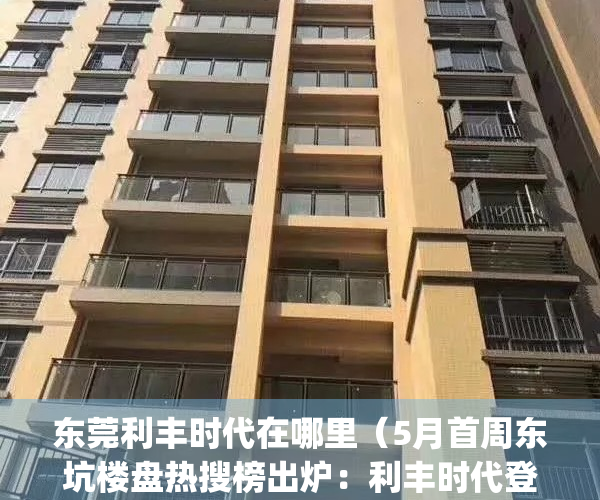 东莞利丰时代在哪里（5月首周东坑楼盘热搜榜出炉：利丰时代登榜首）(东莞利丰实业有限公司)