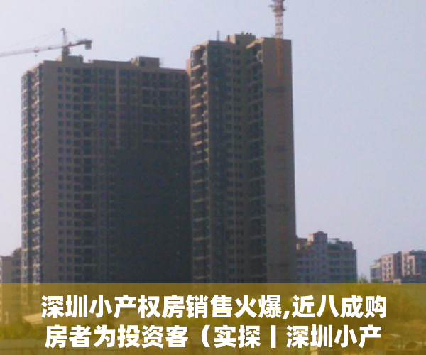深圳小产权房销售火爆,近八成购房者为投资客（实探丨深圳小产权房销售火爆！确权后将走向何方？购买者是这么想的…）