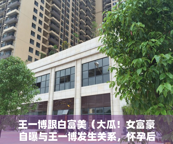 王一博跟白富美（大瓜！女富豪自曝与王一博发生关系，怀孕后被抛弃，男方发声回应）