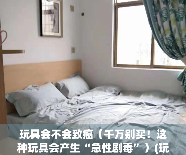 玩具会不会致癌（千万别买！这种玩具会产生“急性剧毒”）(玩具会不会有甲醛)