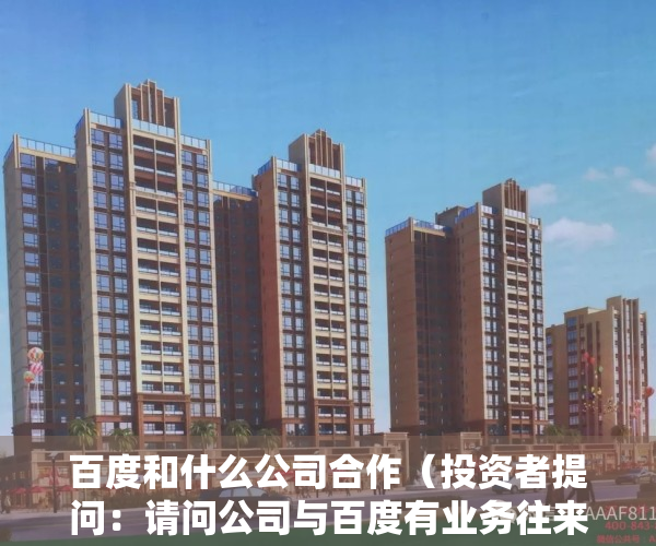 百度和什么公司合作（投资者提问：请问公司与百度有业务往来吗？具体在那些环节？百度的文心一言对公）