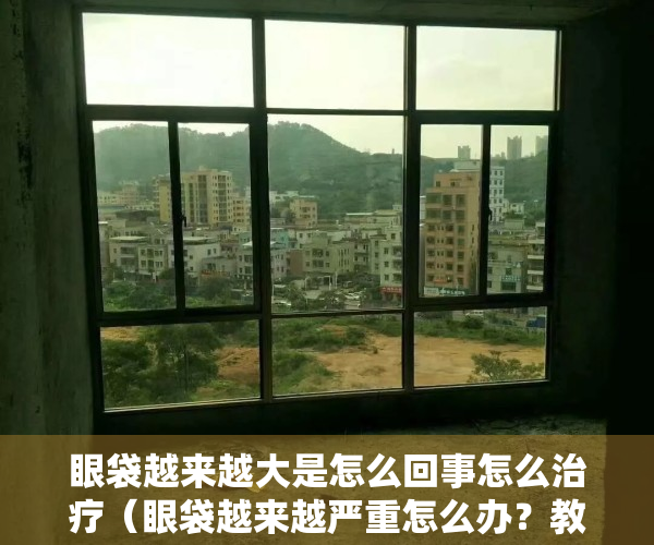 眼袋越来越大是怎么回事怎么治疗（眼袋越来越严重怎么办？教你5个“小妙招”，祛除眼袋有帮助）