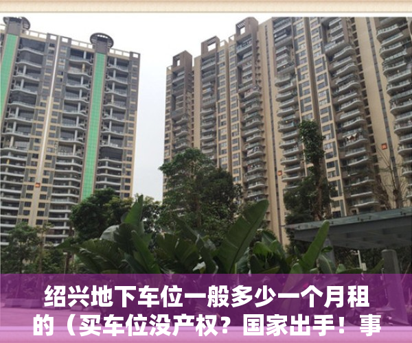 绍兴地下车位一般多少一个月租的（买车位没产权？国家出手！事关绍兴每个小区的地下车位…）