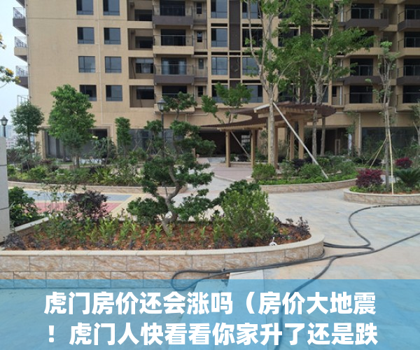 虎门房价还会涨吗（房价大地震！虎门人快看看你家升了还是跌了！！）(东莞虎门的房价还会涨吗)