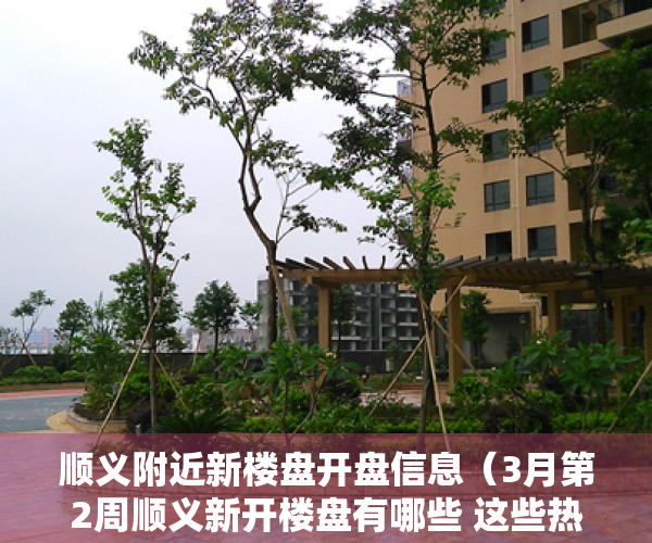 顺义附近新楼盘开盘信息（3月第2周顺义新开楼盘有哪些 这些热盘你关注了吗？）