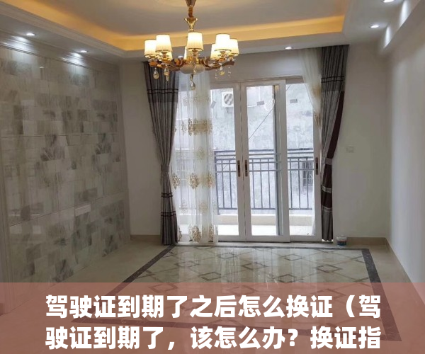 驾驶证到期了之后怎么换证（驾驶证到期了，该怎么办？换证指南来啦！）(驾驶证到期了怎么换证材料)