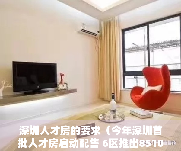 深圳人才房的要求（今年深圳首批人才房启动配售 6区推出8510套房源）