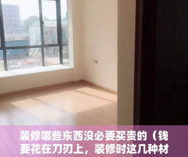 装修哪些东西没必要买贵的（钱要花在刀刃上，装修时这几种材料没必要买贵的！聪明人只选实用）