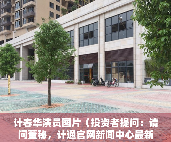 计春华演员图片（投资者提问：请问董秘，计通官网新闻中心最新一条是2021年7月的消息，官网）