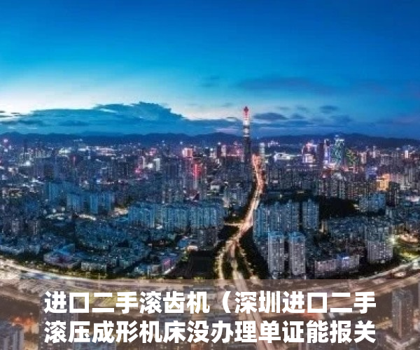 进口二手滚齿机（深圳进口二手滚压成形机床没办理单证能报关吗·要考虑哪些问题）