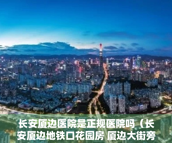 长安厦边医院是正规医院吗（长安厦边地铁口花园房 厦边大街旁 自带车位  象山，碧桂园，厦边小学）