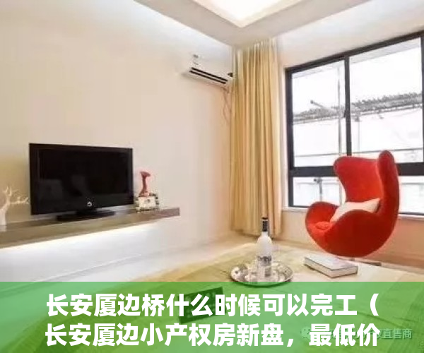 长安厦边桥什么时候可以完工（长安厦边小产权房新盘，最低价楼盘来袭《厦边雅苑》268万买精装2房首付一半分期2年）