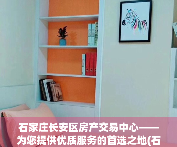 石家庄长安区房产交易中心——为您提供优质服务的首选之地(石家庄长安区房地产交易中心电话)