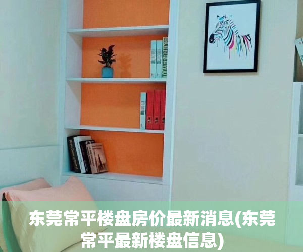 东莞常平楼盘房价最新消息(东莞常平最新楼盘信息)