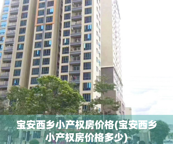 宝安西乡小产权房价格(宝安西乡小产权房价格多少)