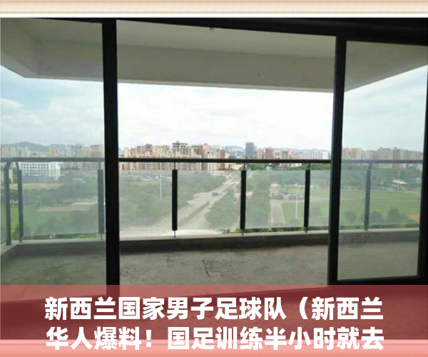 新西兰国家男子足球队（新西兰华人爆料！国足训练半小时就去买垃圾食品，球员在澳洲有房）