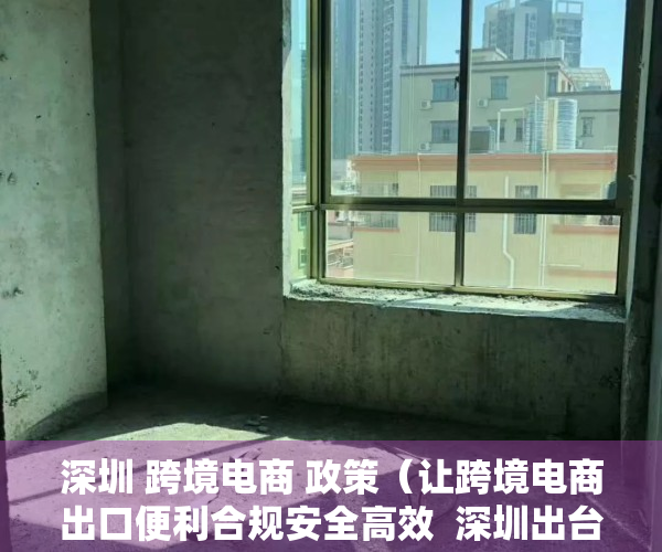 深圳 跨境电商 政策（让跨境电商出口便利合规安全高效  深圳出台政策鼓励电商零售出口阳光化申报）