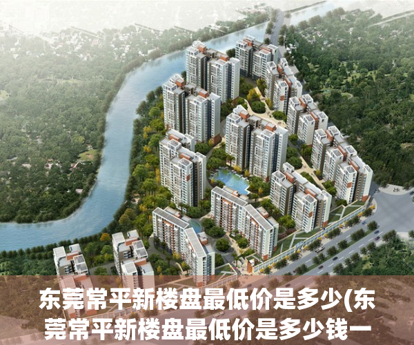 东莞常平新楼盘最低价是多少(东莞常平新楼盘最低价是多少钱一平)