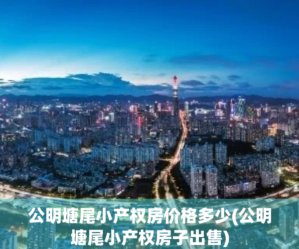 公明塘尾小产权房价格多少(公明塘尾小产权房子出售)