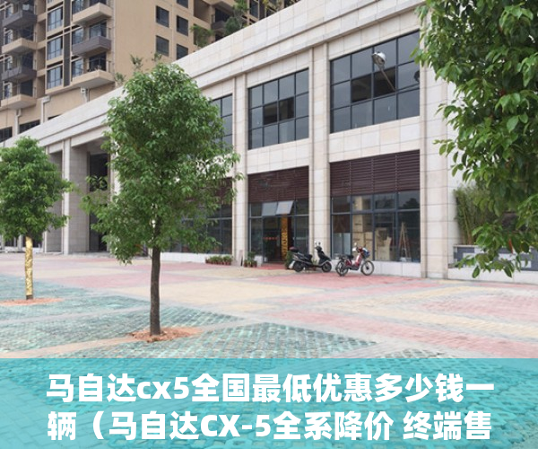 马自达cx5全国最低优惠多少钱一辆（马自达CX-5全系降价 终端售价能便宜多少？能抄底吗？）