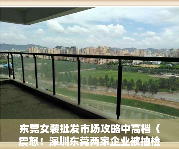 东莞女装批发市场攻略中高档（震怒！深圳东莞两家企业被抽检出女装含毒，恐致癌的“毒衣”被曝光：这是人干的事吗……）