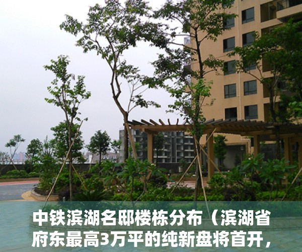 中铁滨湖名邸楼栋分布（滨湖省府东最高3万平的纯新盘将首开，中铁璟和院能买吗？）
