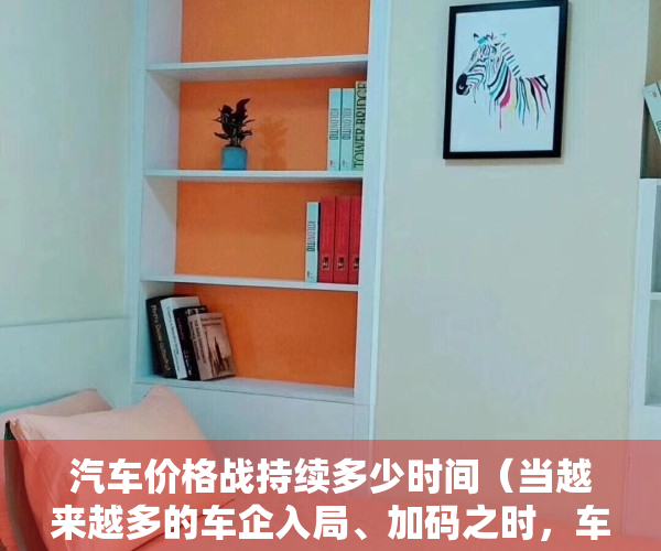 汽车价格战持续多少时间（当越来越多的车企入局、加码之时，车市价格战会用力过猛吗？）