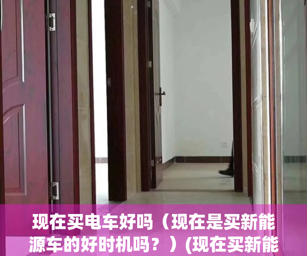 现在买电车好吗（现在是买新能源车的好时机吗？）(现在买新能源车合适吗)