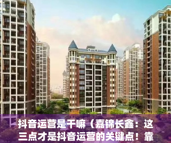 抖音运营是干嘛（嘉锦长鑫：这三点才是抖音运营的关键点！靠不靠谱）(抖音里运营是做什么的)