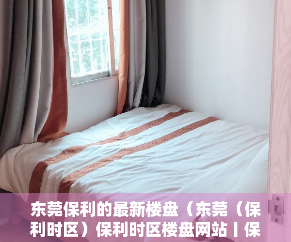 东莞保利的最新楼盘（东莞（保利时区）保利时区楼盘网站丨保利时区楼盘详情最新房价）