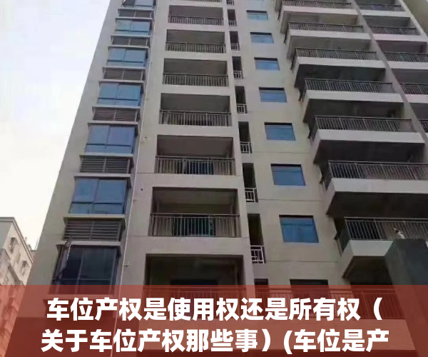 车位产权是使用权还是所有权（关于车位产权那些事）(车位是产权好还是使用权好)