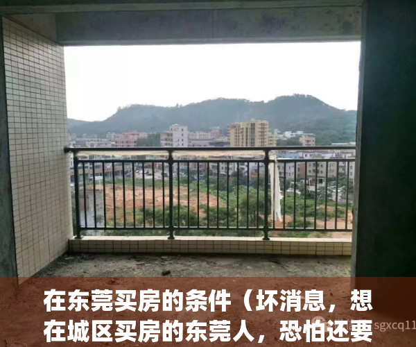 在东莞买房的条件（坏消息，想在城区买房的东莞人，恐怕还要等下去）(在东莞买房有什么要求)