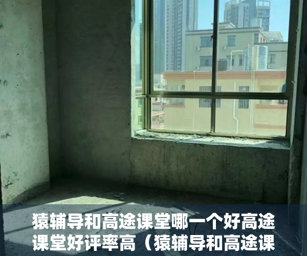猿辅导和高途课堂哪一个好高途课堂好评率高（猿辅导和高途课堂哪一个好）