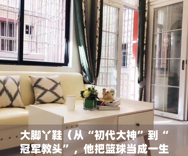 大脚丫鞋（从“初代大神”到“冠军教头”，他把篮球当成一生挚爱）(大脚丫鞋城官方网站)