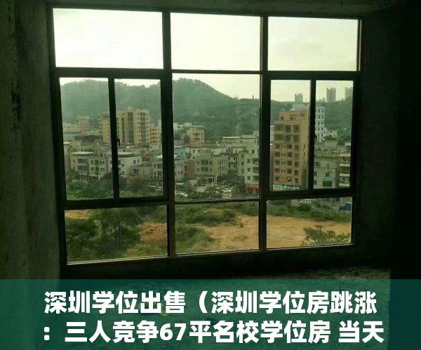 深圳学位出售（深圳学位房跳涨：三人竞争67平名校学位房 当天760万全款成交）