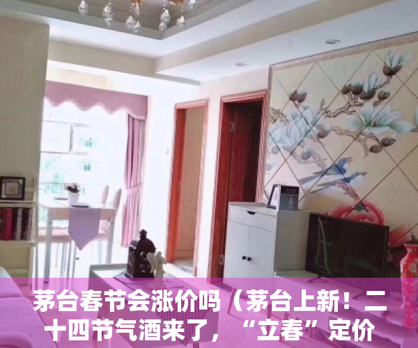茅台春节会涨价吗（茅台上新！二十四节气酒来了，“立春”定价2899元，这些人可以买…）
