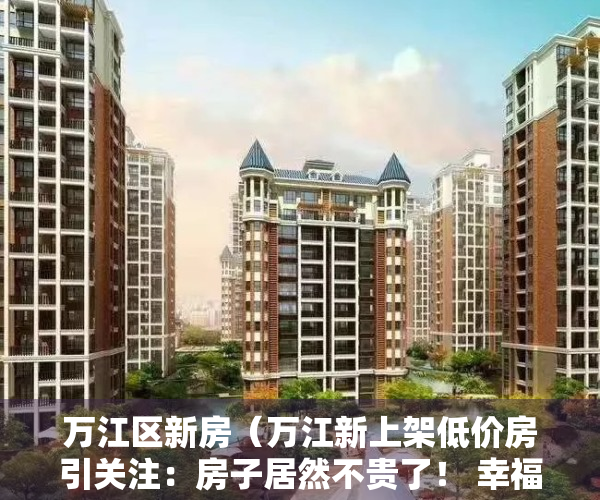 万江区新房（万江新上架低价房引关注：房子居然不贵了！ 幸福里有好房）