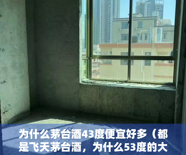 为什么茅台酒43度便宜好多（都是飞天茅台酒，为什么53度的大家抢着买，而43度的却几乎没人买）