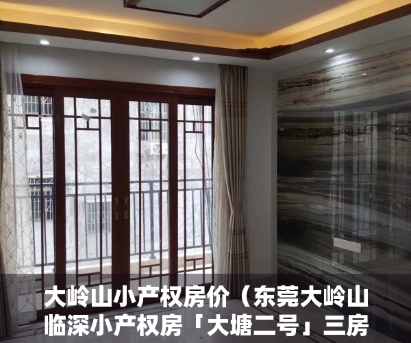 大岭山小产权房价（东莞大岭山临深小产权房「大塘二号」三房总价仅298万 带社区停车场 附近大岭山高速口）