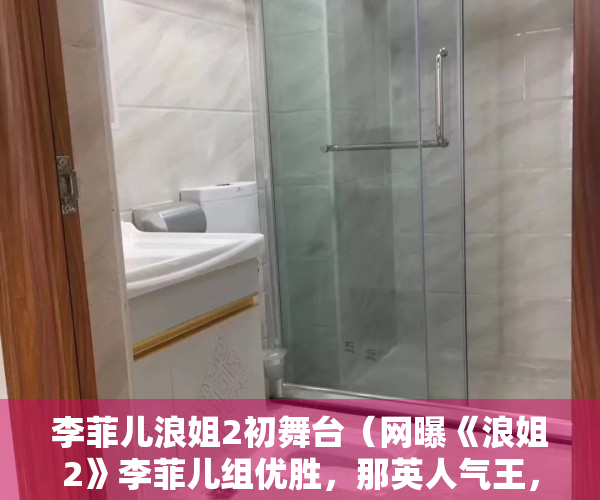 李菲儿浪姐2初舞台（网曝《浪姐2》李菲儿组优胜，那英人气王，张柏芝颜值高却跑调）