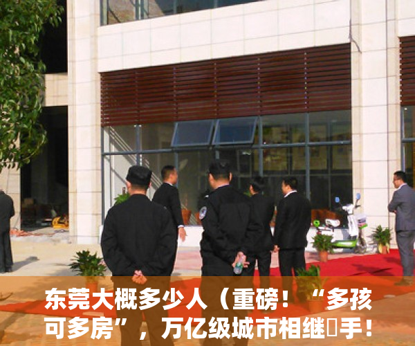东莞大概多少人（重磅！“多孩可多房”，万亿级城市相继岀手！东莞半月已两次松绑楼市…释放什么信号？）