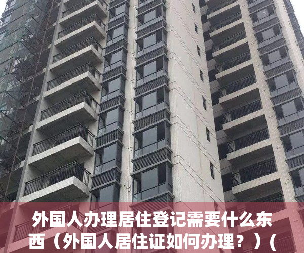 外国人办理居住登记需要什么东西（外国人居住证如何办理？）(外国人居住证件)