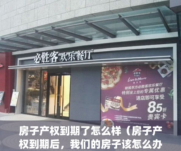 房子产权到期了怎么样（房子产权到期后，我们的房子该怎么办？）(房子产权到期后会怎样)