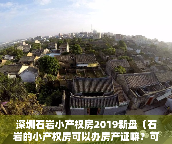 深圳石岩小产权房2019新盘（石岩的小产权房可以办房产证嘛？可不可以网签【深圳小产权房】）