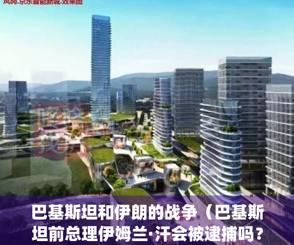 巴基斯坦和伊朗的战争（巴基斯坦前总理伊姆兰·汗会被逮捕吗？）(巴基斯坦伊朗关系好不好)