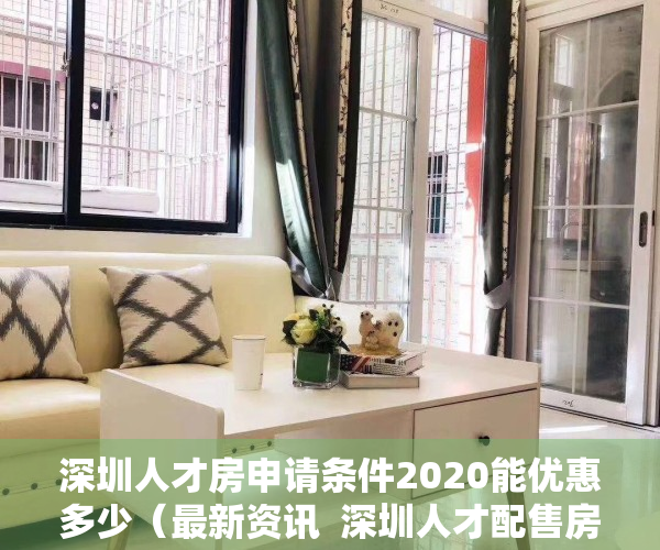 深圳人才房申请条件2020能优惠多少（最新资讯  深圳人才配售房申请条件有变，南山区“双盘”启动申购）
