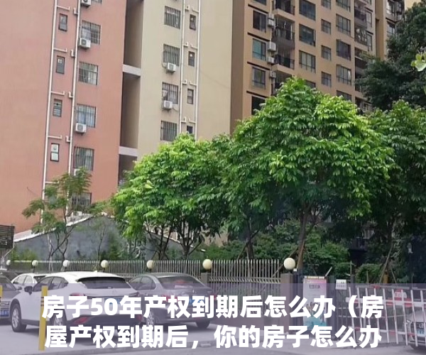 房子50年产权到期后怎么办（房屋产权到期后，你的房子怎么办？最新政策方向已确定）