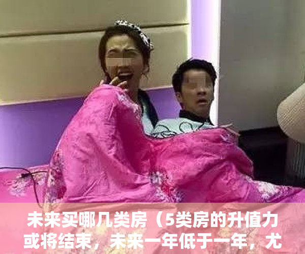 未来买哪几类房（5类房的升值力或将结束，未来一年低于一年，尤其是最后一类）